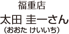 福重店 太田 圭一 さん (おおた けいいち)